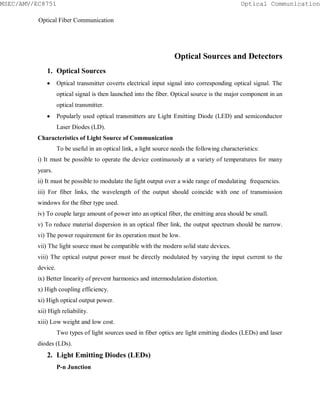 1. Optical Sources
Optical transmitter coverts electrical input signal into corresponding optical signal. The
optical signal is then launched into the fiber. Optical source is the major component in an
optical transmitter.
Popularly used optical transmitters are Light Emitting Diode (LED) and semiconductor
Laser Diodes (LD).
Characteristics of Light Source of Communication
To be useful in an optical link, a light source needs the following characteristics:
i) It must be possible to operate the device continuously at a variety of temperatures for many
years.
ii) It must be possible to modulate the light output over a wide range of modulating frequencies.
iii) For fiber links, the wavelength of the output should coincide with one of transmission
windows for the fiber type used.
iv) To couple large amount of power into an optical fiber, the emitting area should be small.
v) To reduce material dispersion in an optical fiber link, the output spectrum should be narrow.
vi) The power requirement for its operation must be low.
vii) The light source must be compatible with the modern solid state devices.
viii) The optical output power must be directly modulated by varying the input current to the
device.
ix) Better linearity of prevent harmonics and intermodulation distortion.
x) High coupling efficiency.
xi) High optical output power.
xii) High reliability.
xiii) Low weight and low cost.
Two types of light sources used in fiber optics are light emitting diodes (LEDs) and laser
diodes (LDs).
2. Light Emitting Diodes (LEDs)
P-n Junction
Optical Sources and Detectors
Optical CommunicationMSEC/AMV/EC8751
Optical Fiber Communication
 