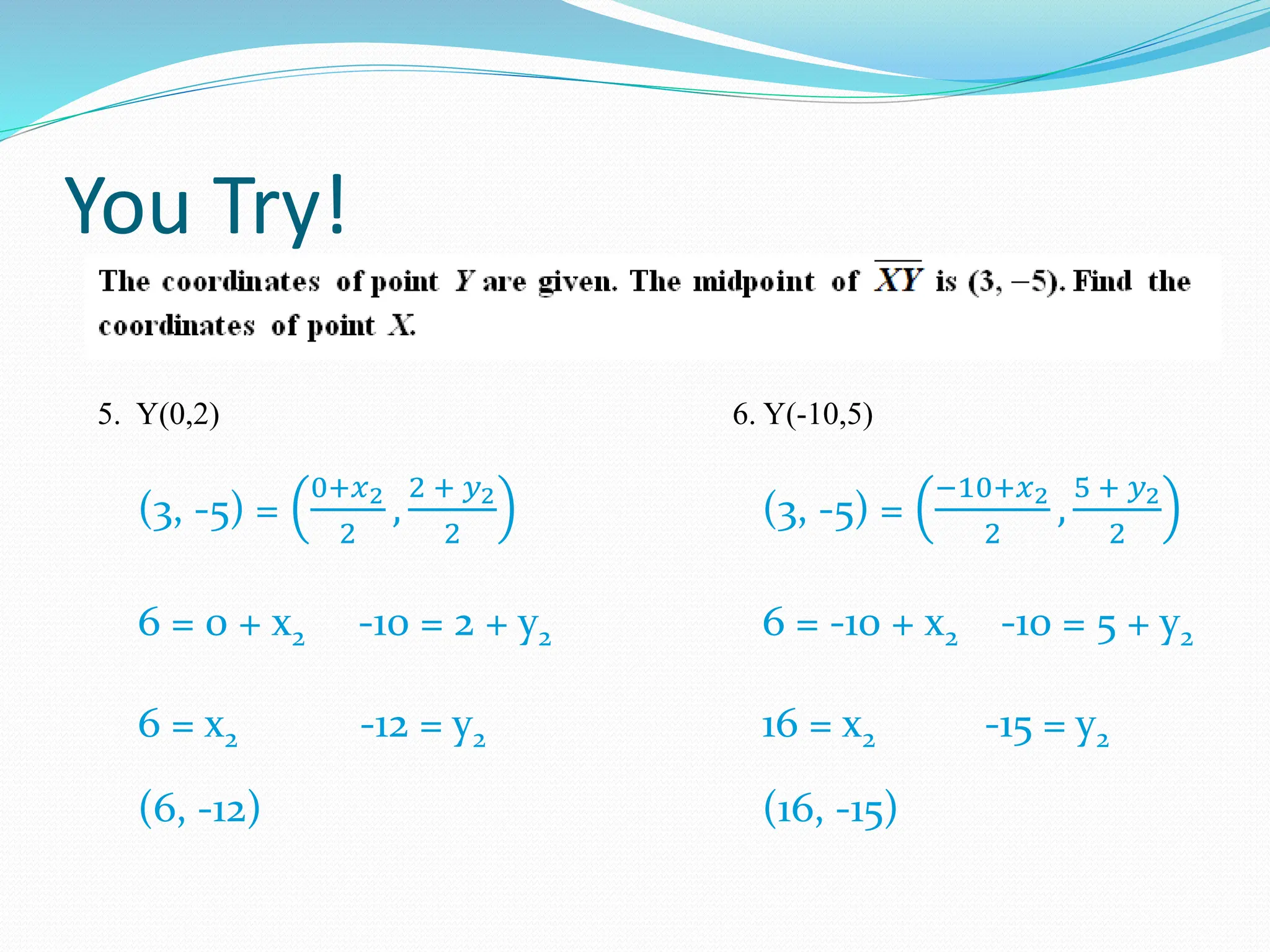 You Try!
5. Y(0,2) 6. Y(-10,5)
(3, -5) =
0+𝑥2
2
,
2 + 𝑦2
2
6 = 0 + x2 -10 = 2 + y2
6 = x2 -12 = y2
(6, -12)
(3, -5) =
−10+𝑥2
2
,
5 + 𝑦2
2
6 = -10 + x2 -10 = 5 + y2
16 = x2 -15 = y2
(16, -15)
 