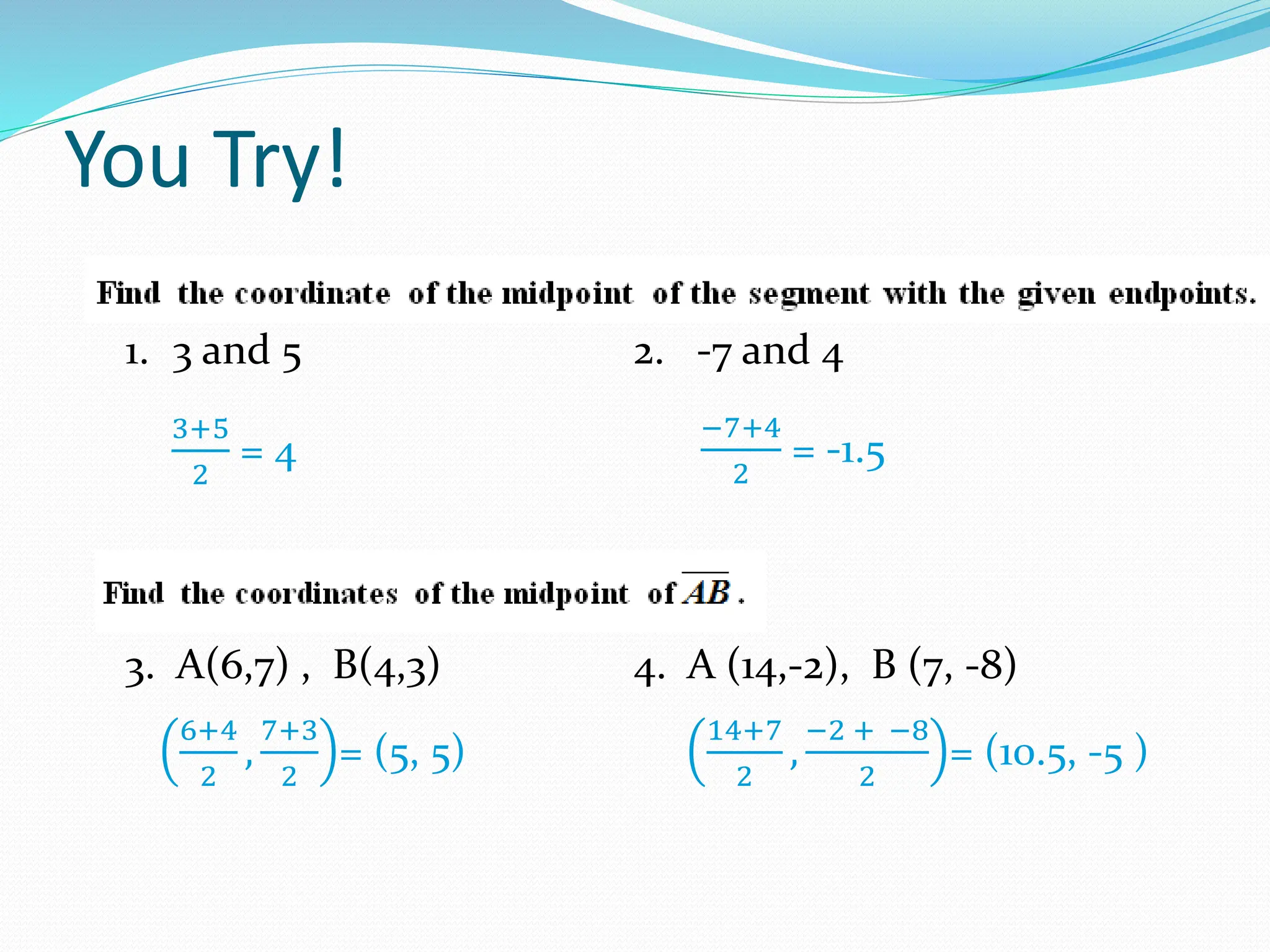 You Try!
1. 3 and 5 2. -7 and 4
3. A(6,7) , B(4,3) 4. A (14,-2), B (7, -8)
6+4
2
,
7+3
2
= (5, 5)
3+5
2
= 4
−7+4
2
= -1.5
14+7
2
,
−2 + −8
2
= (10.5, -5 )
 