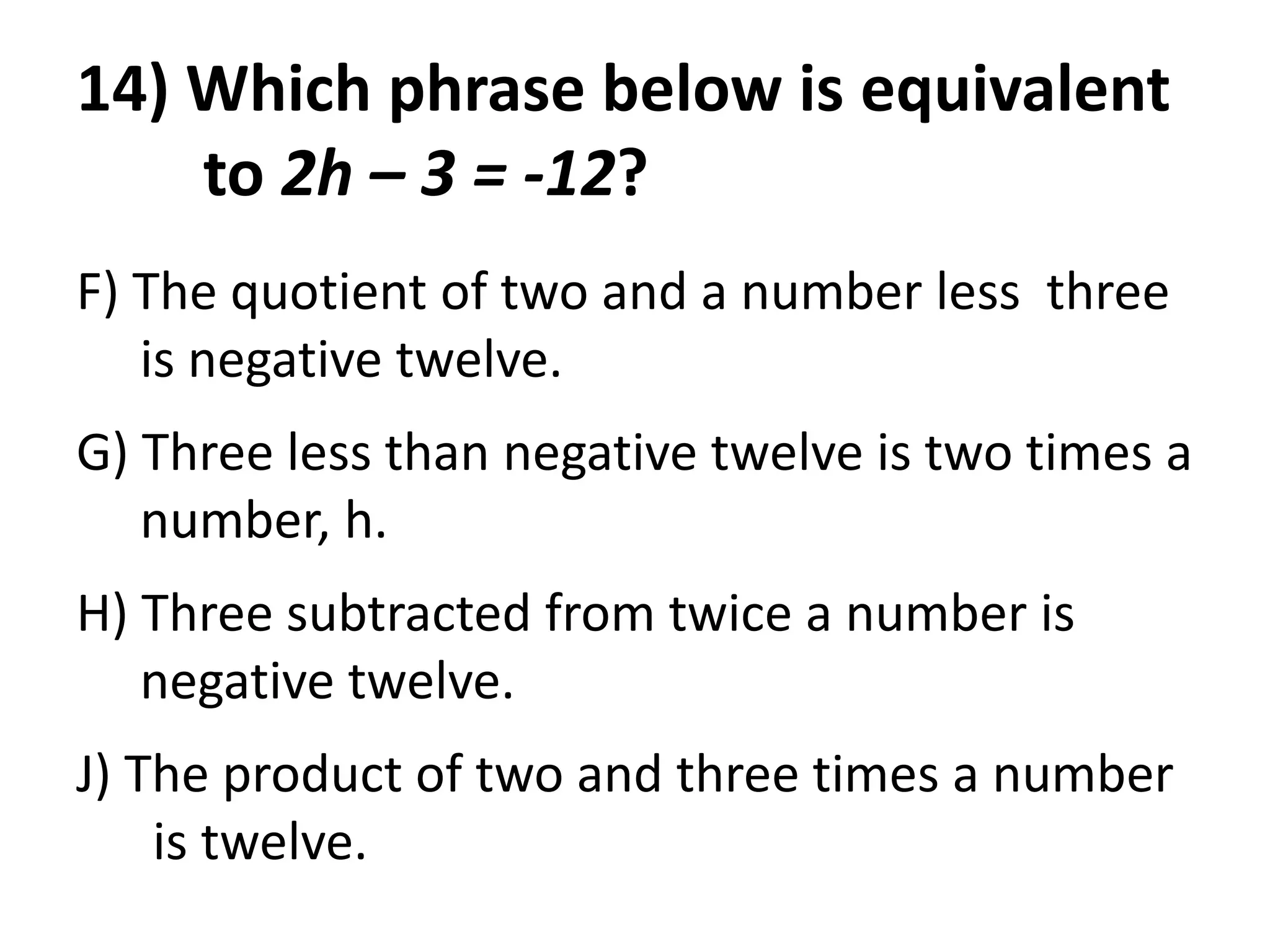 14) Which phrase below is equivalent
    to 2h – 3 = -12?
F) The quotient of two and a number less three
   is negative twelve.
G) Three less than negative twelve is two times a
   number, h.
H) Three subtracted from twice a number is
   negative twelve.
J) The product of two and three times a number
    is twelve.
 
