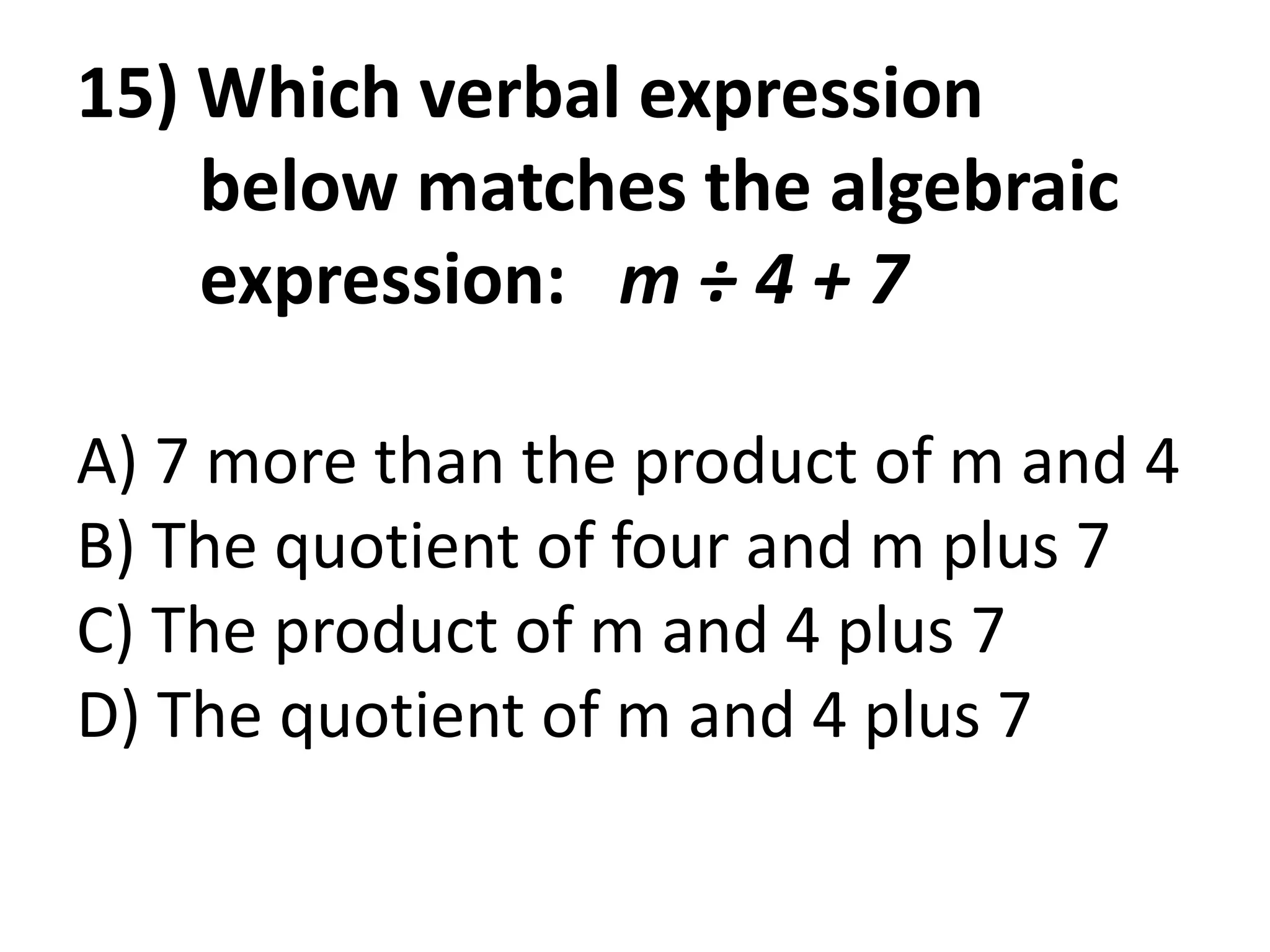 15) Which verbal expression
    below matches the algebraic
    expression: m ÷ 4 + 7

A) 7 more than the product of m and 4
B) The quotient of four and m plus 7
C) The product of m and 4 plus 7
D) The quotient of m and 4 plus 7
 
