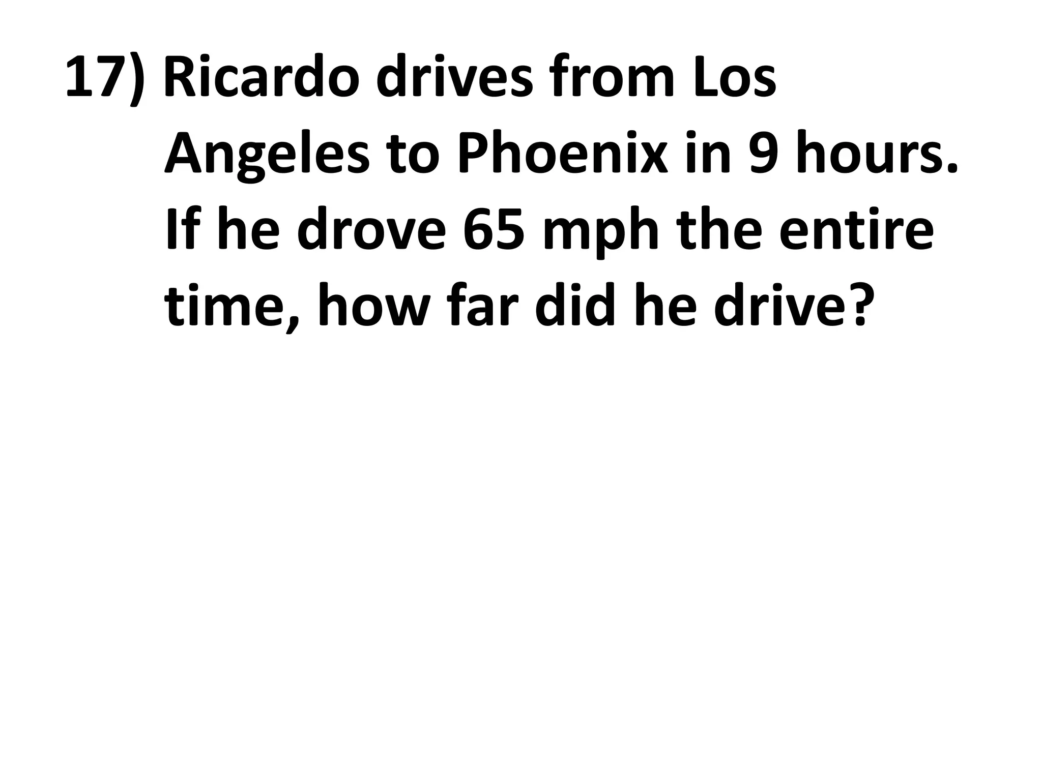 17) Ricardo drives from Los
    Angeles to Phoenix in 9 hours.
    If he drove 65 mph the entire
    time, how far did he drive?
 