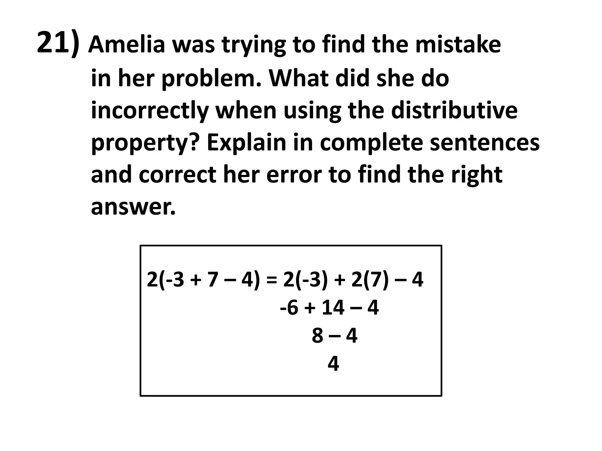 21) Amelia was trying to find the mistake
    in her problem. What did she do
    incorrectly when using the distributive
    property? Explain in complete sentences
    and correct her error to find the right
    answer.

         2(-3 + 7 – 4) = 2(-3) + 2(7) – 4
                        -6 + 14 – 4
                            8–4
                              4
 