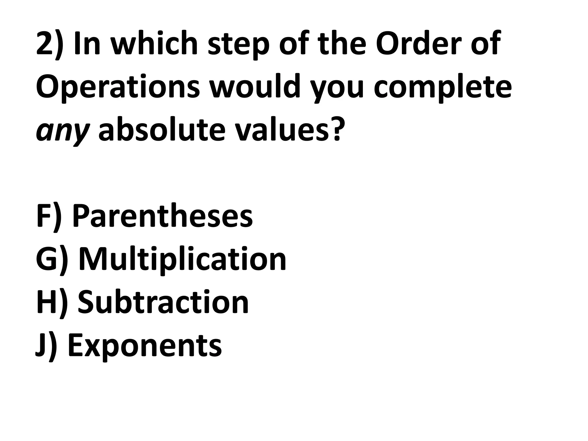 2) In which step of the Order of
Operations would you complete
any absolute values?

F) Parentheses
G) Multiplication
H) Subtraction
J) Exponents
 