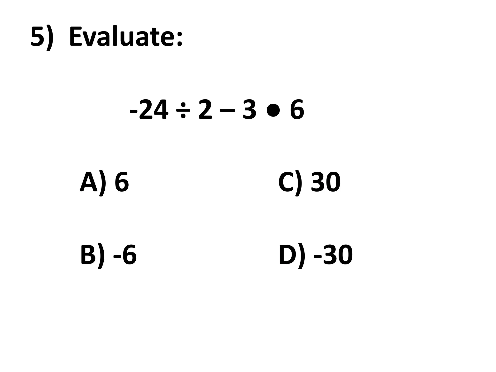 5) Evaluate:

       -24 ÷ 2 – 3 ● 6

   A) 6            C) 30

   B) -6           D) -30
 