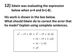 12) Edwin was evaluating the expression
    below when a=4 and b=(-8) .

His work is shown in the box below.
What should Edwin do to correct the error that
he made? Explain using complete sentences.
 