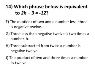 14) Which phrase below is equivalent
    to 2h – 3 = -12?
F) The quotient of two and a number less three
   is negative twelve.
G) Three less than negative twelve is two times a
   number, h.
H) Three subtracted from twice a number is
   negative twelve.
J) The product of two and three times a number
    is twelve.
 