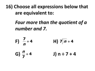 16) Choose all expressions below that
    are equivalent to:
    Four more than the quotient of a
    number and 7.
         7
    F)       4      H)   7 n 4
         n
         n
    G)       4      J) n ÷ 7 + 4
         7
 