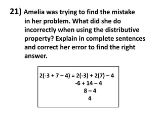 21) Amelia was trying to find the mistake
    in her problem. What did she do
    incorrectly when using the distributive
    property? Explain in complete sentences
    and correct her error to find the right
    answer.

         2(-3 + 7 – 4) = 2(-3) + 2(7) – 4
                        -6 + 14 – 4
                            8–4
                              4
 