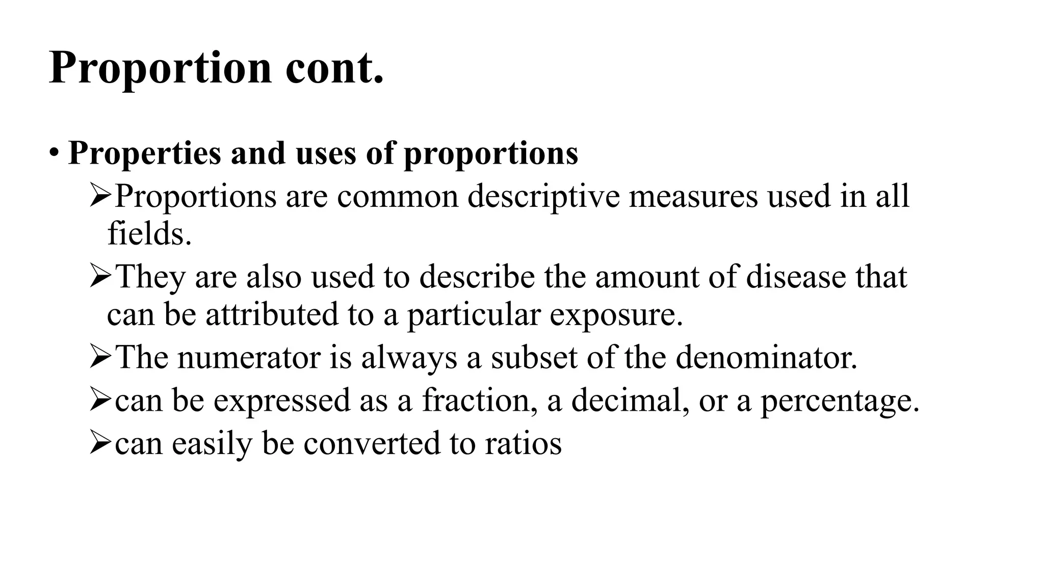 Proportion cont.
• Properties and uses of proportions
Proportions are common descriptive measures used in all
fields.
They are also used to describe the amount of disease that
can be attributed to a particular exposure.
The numerator is always a subset of the denominator.
can be expressed as a fraction, a decimal, or a percentage.
can easily be converted to ratios
 