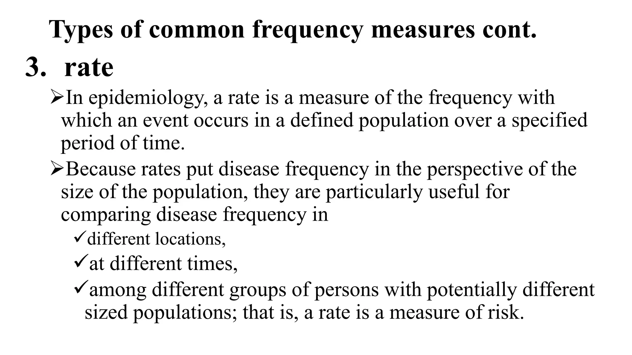 Types of common frequency measures cont.
3. rate
In epidemiology, a rate is a measure of the frequency with
which an event occurs in a defined population over a specified
period of time.
Because rates put disease frequency in the perspective of the
size of the population, they are particularly useful for
comparing disease frequency in
different locations,
at different times,
among different groups of persons with potentially different
sized populations; that is, a rate is a measure of risk.
 