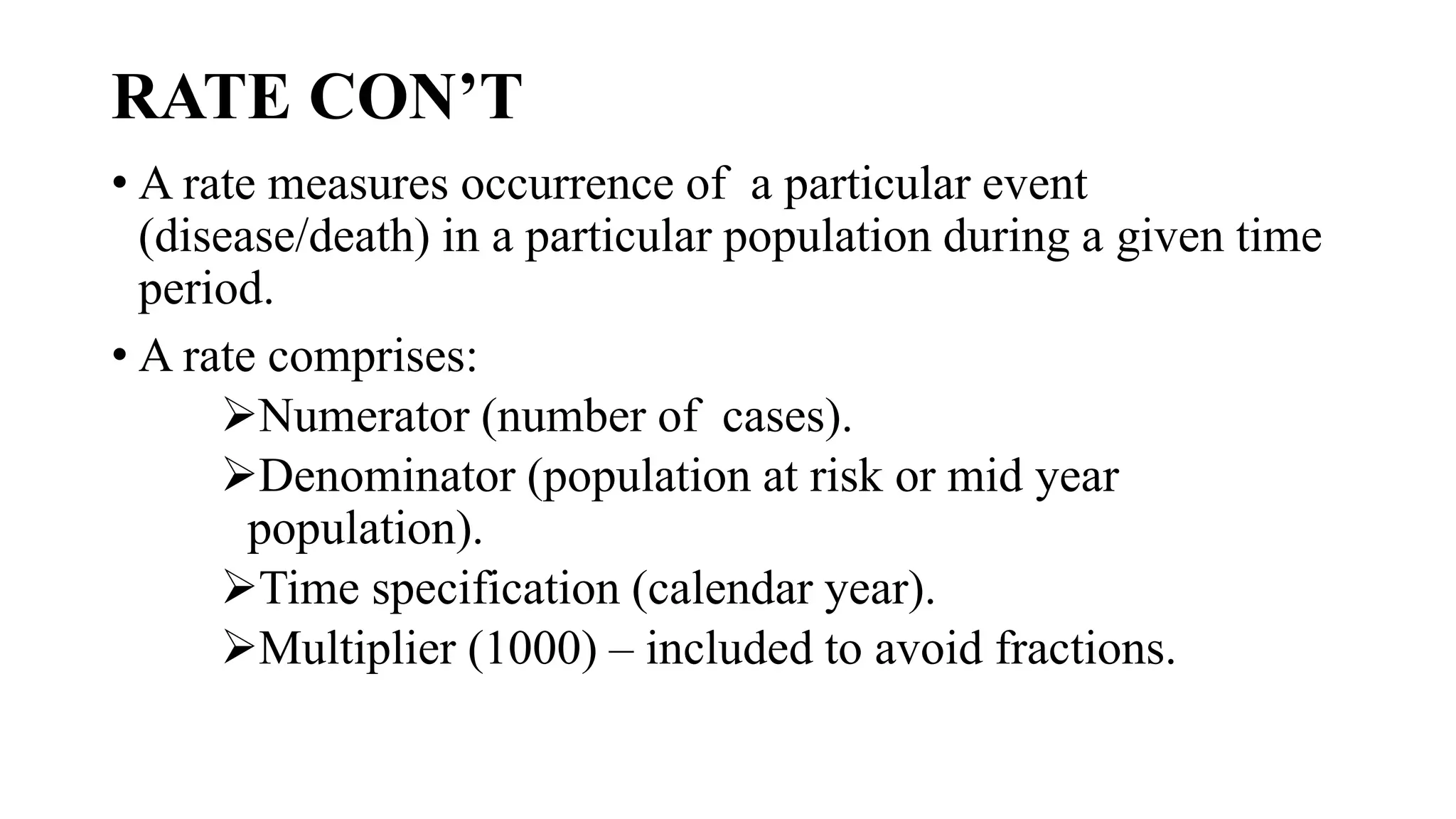 RATE CON’T
• A rate measures occurrence of a particular event
(disease/death) in a particular population during a given time
period.
• A rate comprises:
Numerator (number of cases).
Denominator (population at risk or mid year
population).
Time specification (calendar year).
Multiplier (1000) – included to avoid fractions.
 