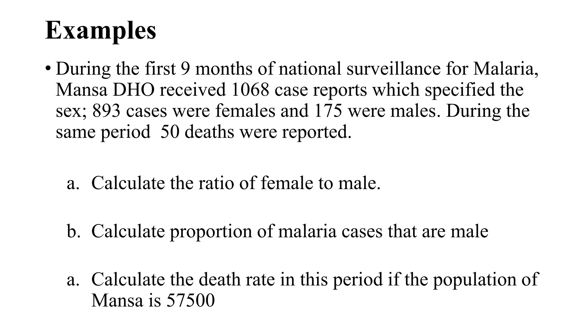 Examples
• During the first 9 months of national surveillance for Malaria,
Mansa DHO received 1068 case reports which specified the
sex; 893 cases were females and 175 were males. During the
same period 50 deaths were reported.
a. Calculate the ratio of female to male.
b. Calculate proportion of malaria cases that are male
a. Calculate the death rate in this period if the population of
Mansa is 57500
 