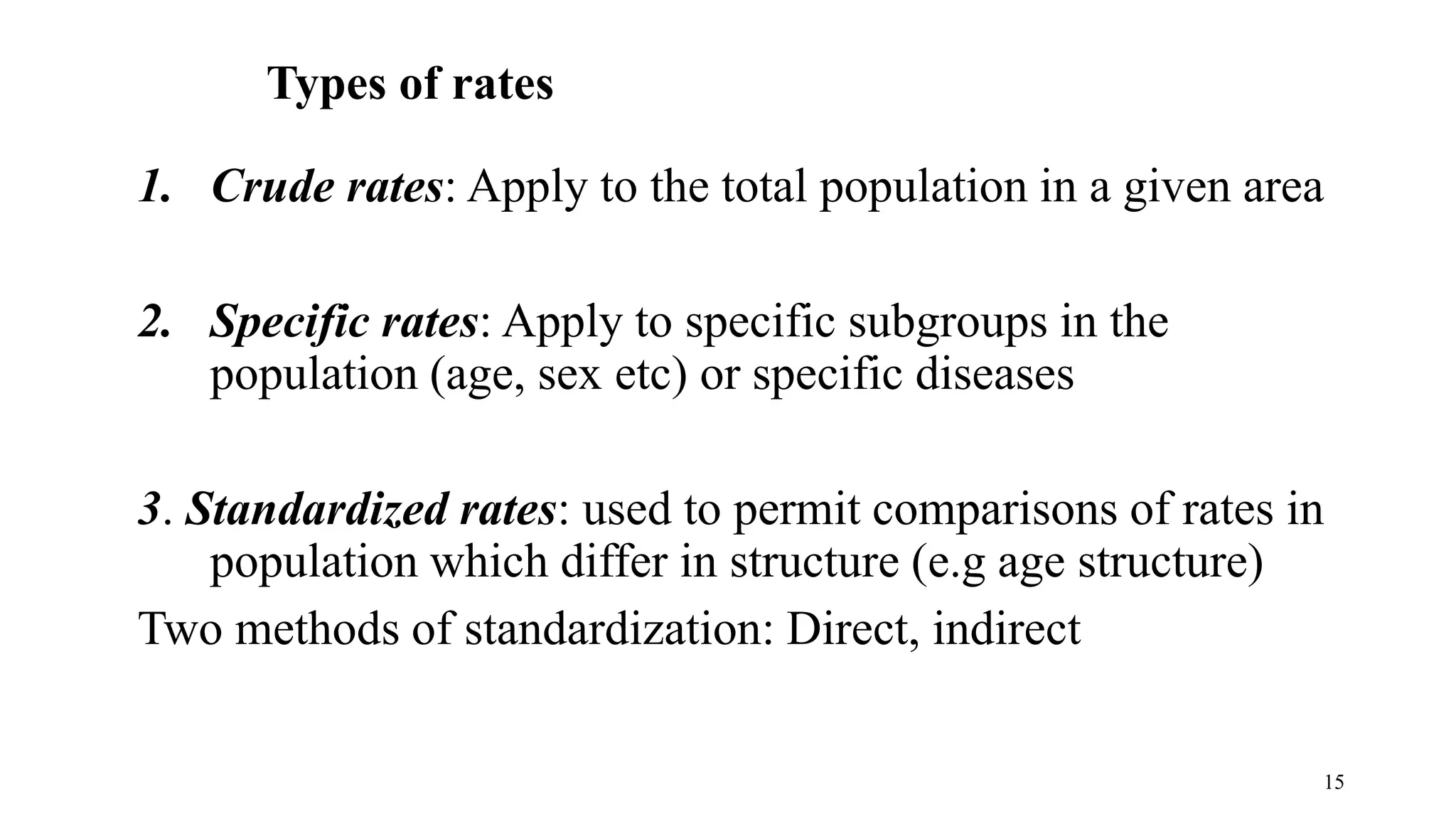15
Types of rates
1. Crude rates: Apply to the total population in a given area
2. Specific rates: Apply to specific subgroups in the
population (age, sex etc) or specific diseases
3. Standardized rates: used to permit comparisons of rates in
population which differ in structure (e.g age structure)
Two methods of standardization: Direct, indirect
 
