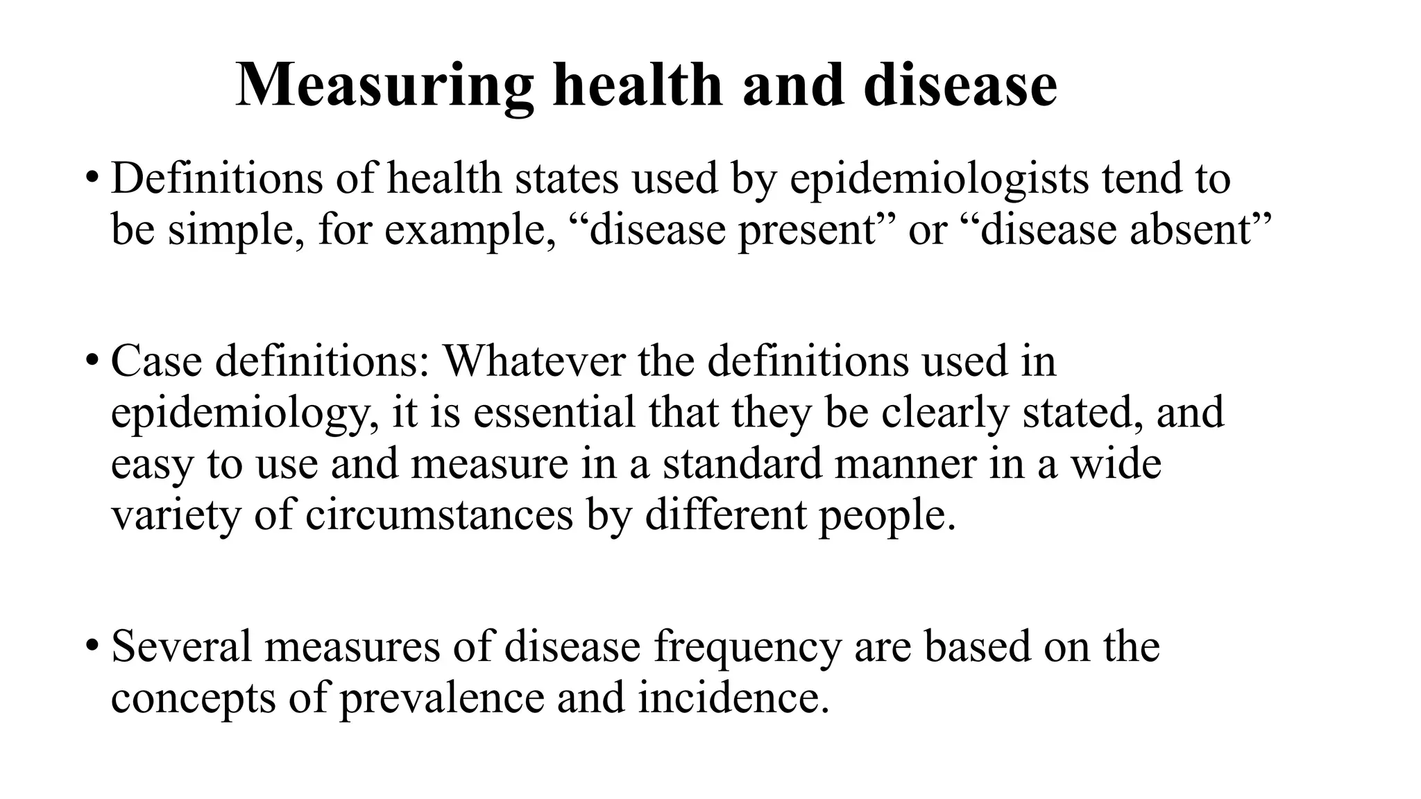 Measuring health and disease
• Definitions of health states used by epidemiologists tend to
be simple, for example, “disease present” or “disease absent”
• Case definitions: Whatever the definitions used in
epidemiology, it is essential that they be clearly stated, and
easy to use and measure in a standard manner in a wide
variety of circumstances by different people.
• Several measures of disease frequency are based on the
concepts of prevalence and incidence.
 