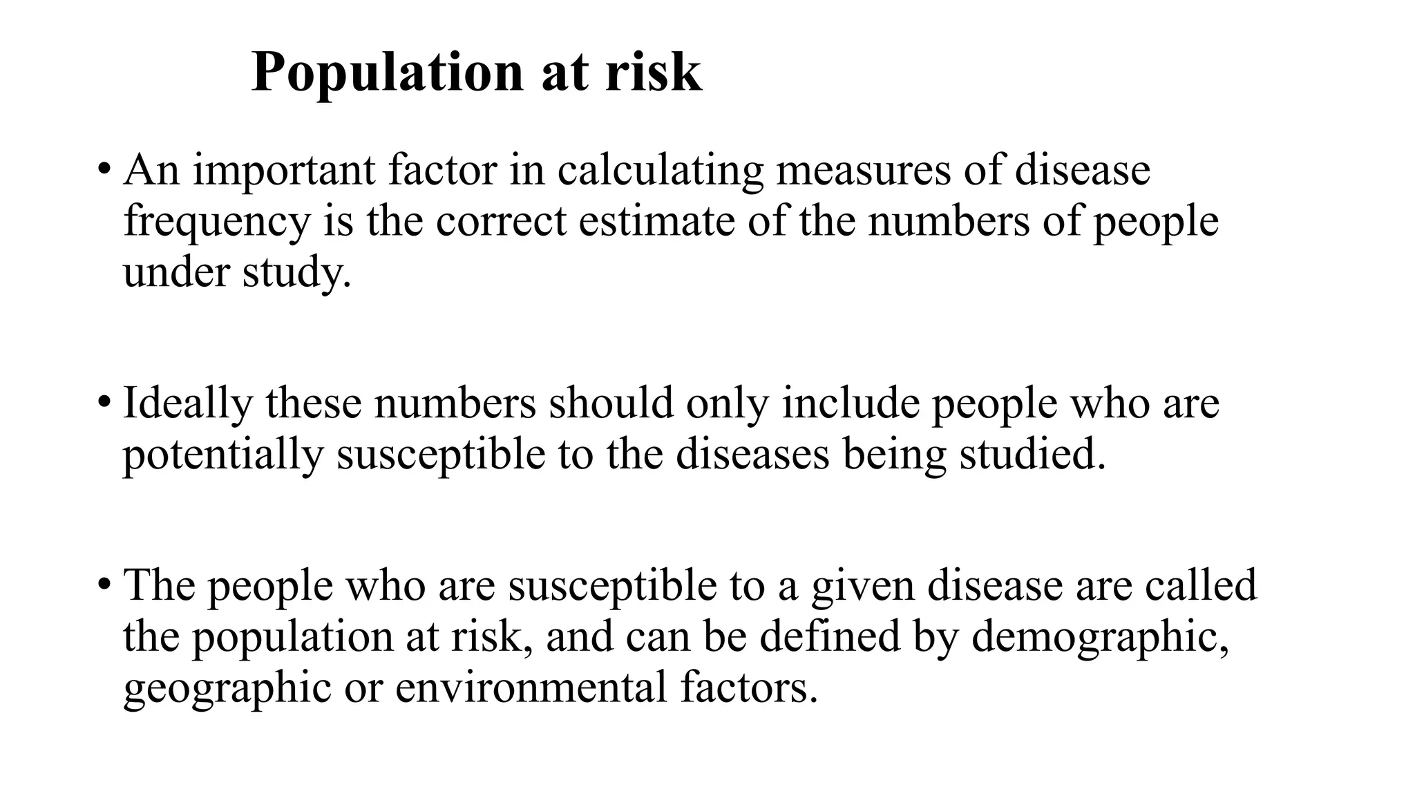 Population at risk
• An important factor in calculating measures of disease
frequency is the correct estimate of the numbers of people
under study.
• Ideally these numbers should only include people who are
potentially susceptible to the diseases being studied.
• The people who are susceptible to a given disease are called
the population at risk, and can be defined by demographic,
geographic or environmental factors.
 
