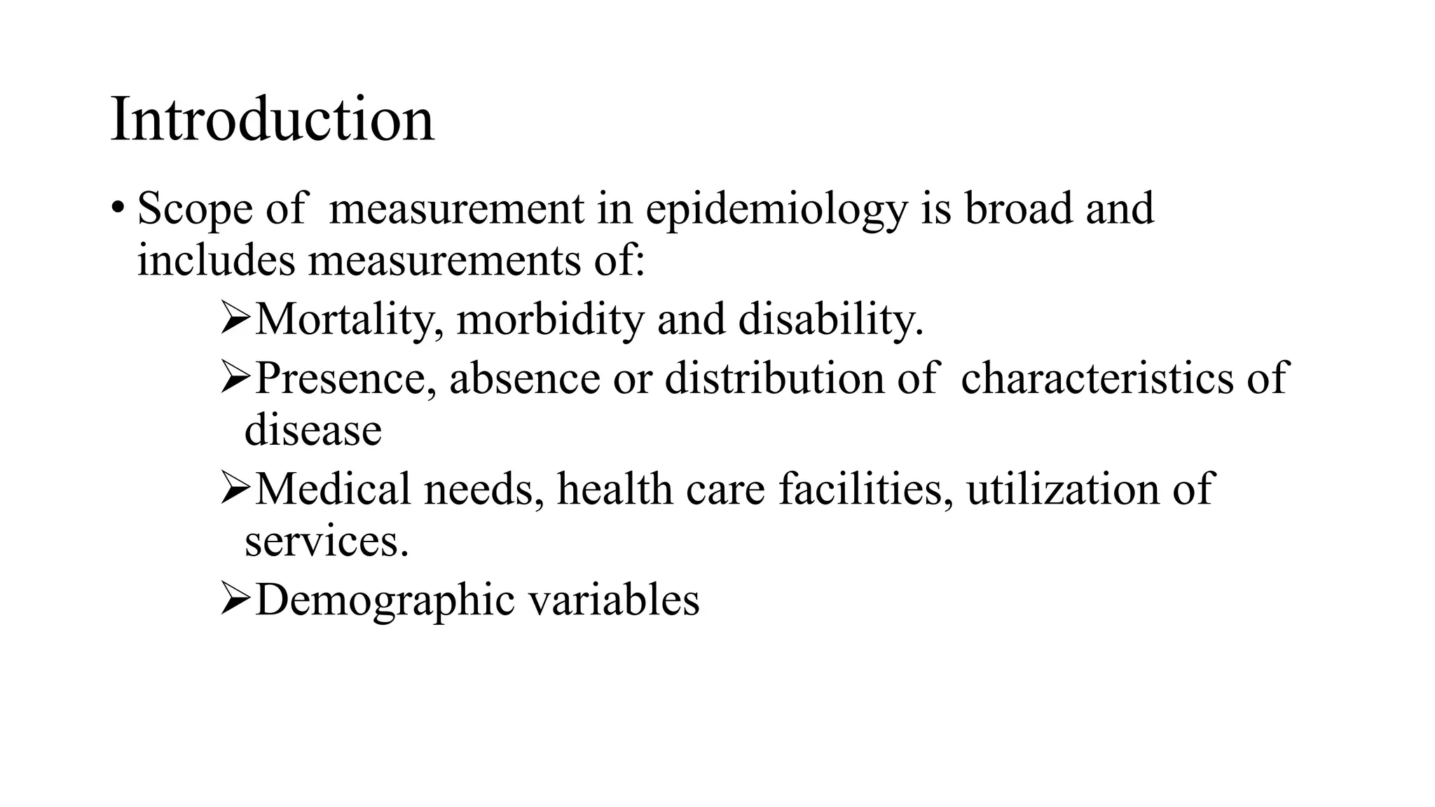 Introduction
• Scope of measurement in epidemiology is broad and
includes measurements of:
Mortality, morbidity and disability.
Presence, absence or distribution of characteristics of
disease
Medical needs, health care facilities, utilization of
services.
Demographic variables
 