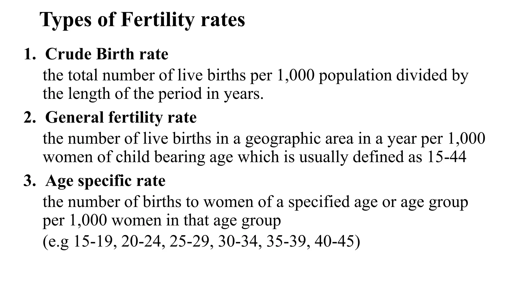 Types of Fertility rates
1. Crude Birth rate
the total number of live births per 1,000 population divided by
the length of the period in years.
2. General fertility rate
the number of live births in a geographic area in a year per 1,000
women of child bearing age which is usually defined as 15-44
3. Age specific rate
the number of births to women of a specified age or age group
per 1,000 women in that age group
(e.g 15-19, 20-24, 25-29, 30-34, 35-39, 40-45)
 