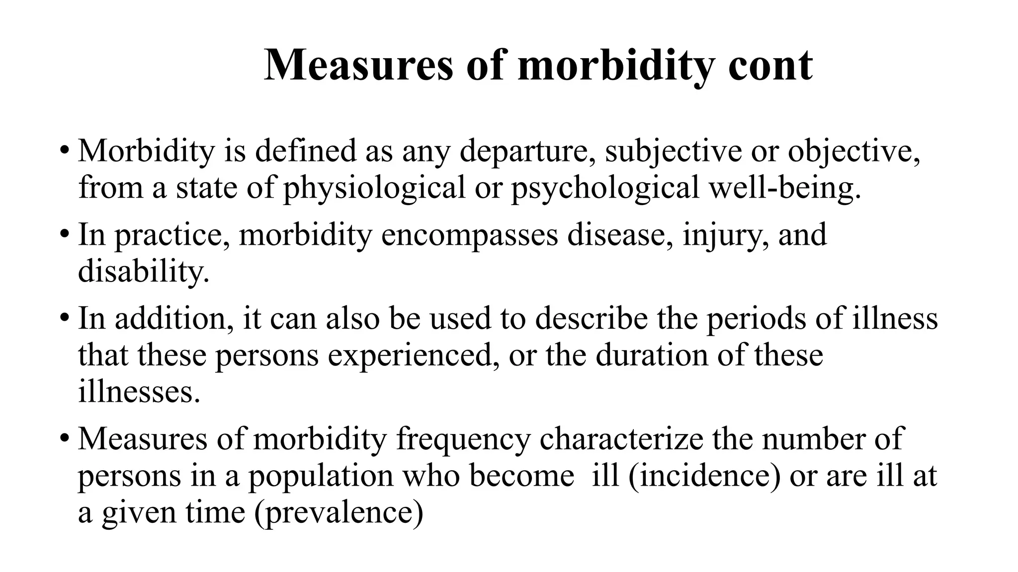 Measures of morbidity cont
• Morbidity is defined as any departure, subjective or objective,
from a state of physiological or psychological well-being.
• In practice, morbidity encompasses disease, injury, and
disability.
• In addition, it can also be used to describe the periods of illness
that these persons experienced, or the duration of these
illnesses.
• Measures of morbidity frequency characterize the number of
persons in a population who become ill (incidence) or are ill at
a given time (prevalence)
 