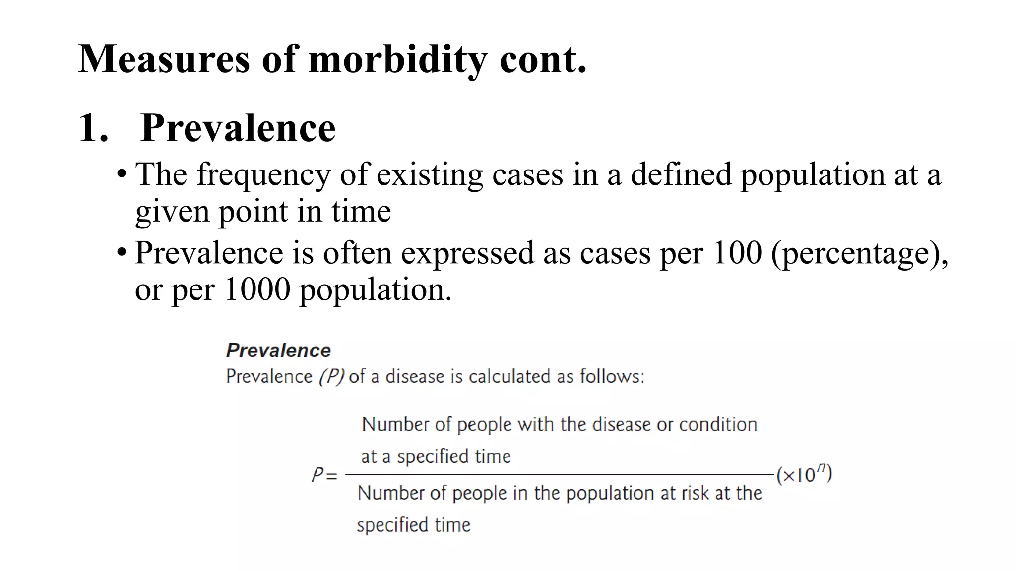 Measures of morbidity cont.
1. Prevalence
• The frequency of existing cases in a defined population at a
given point in time
• Prevalence is often expressed as cases per 100 (percentage),
or per 1000 population.
 