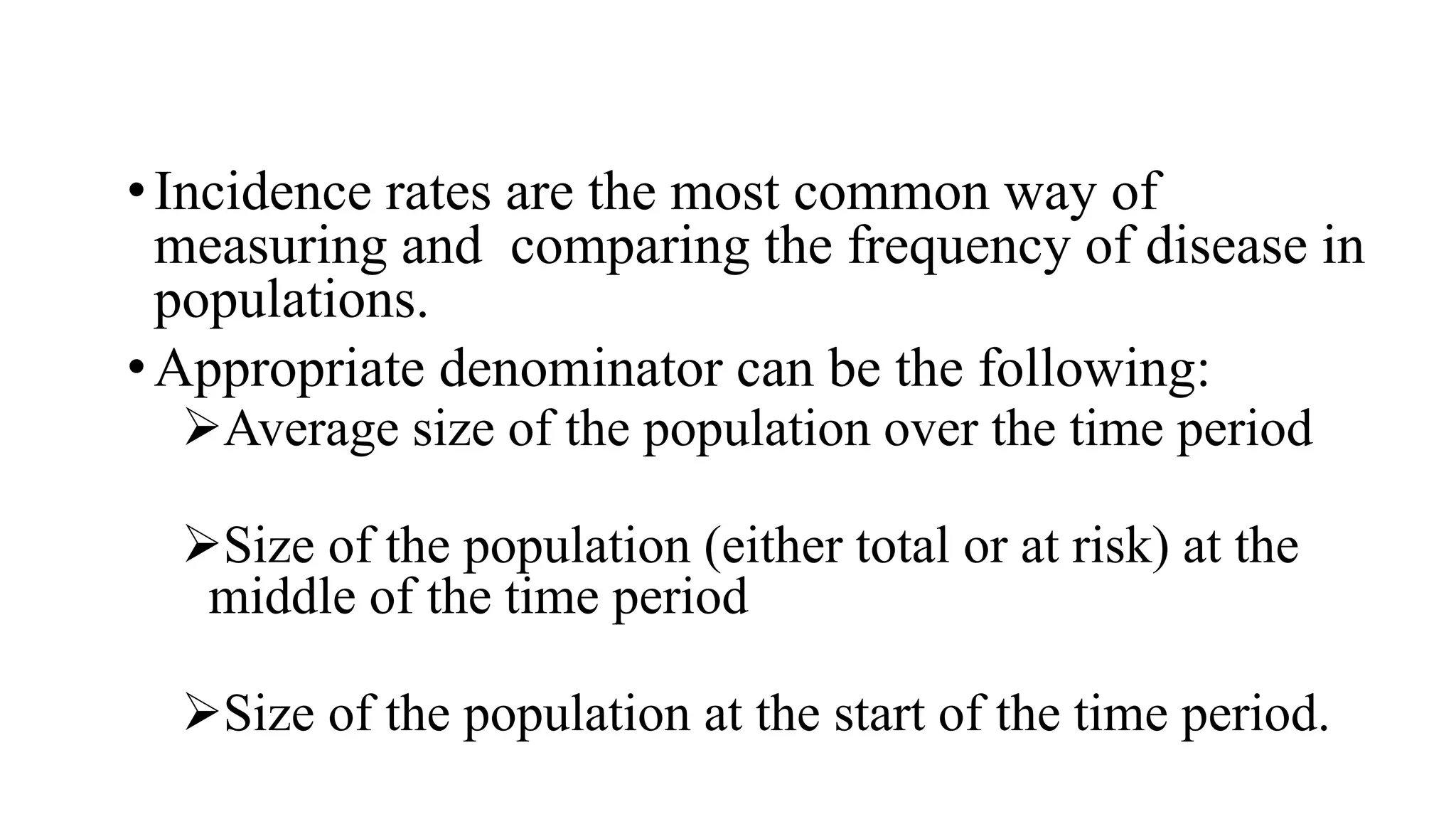 •Incidence rates are the most common way of
measuring and comparing the frequency of disease in
populations.
•Appropriate denominator can be the following:
Average size of the population over the time period
Size of the population (either total or at risk) at the
middle of the time period
Size of the population at the start of the time period.
 