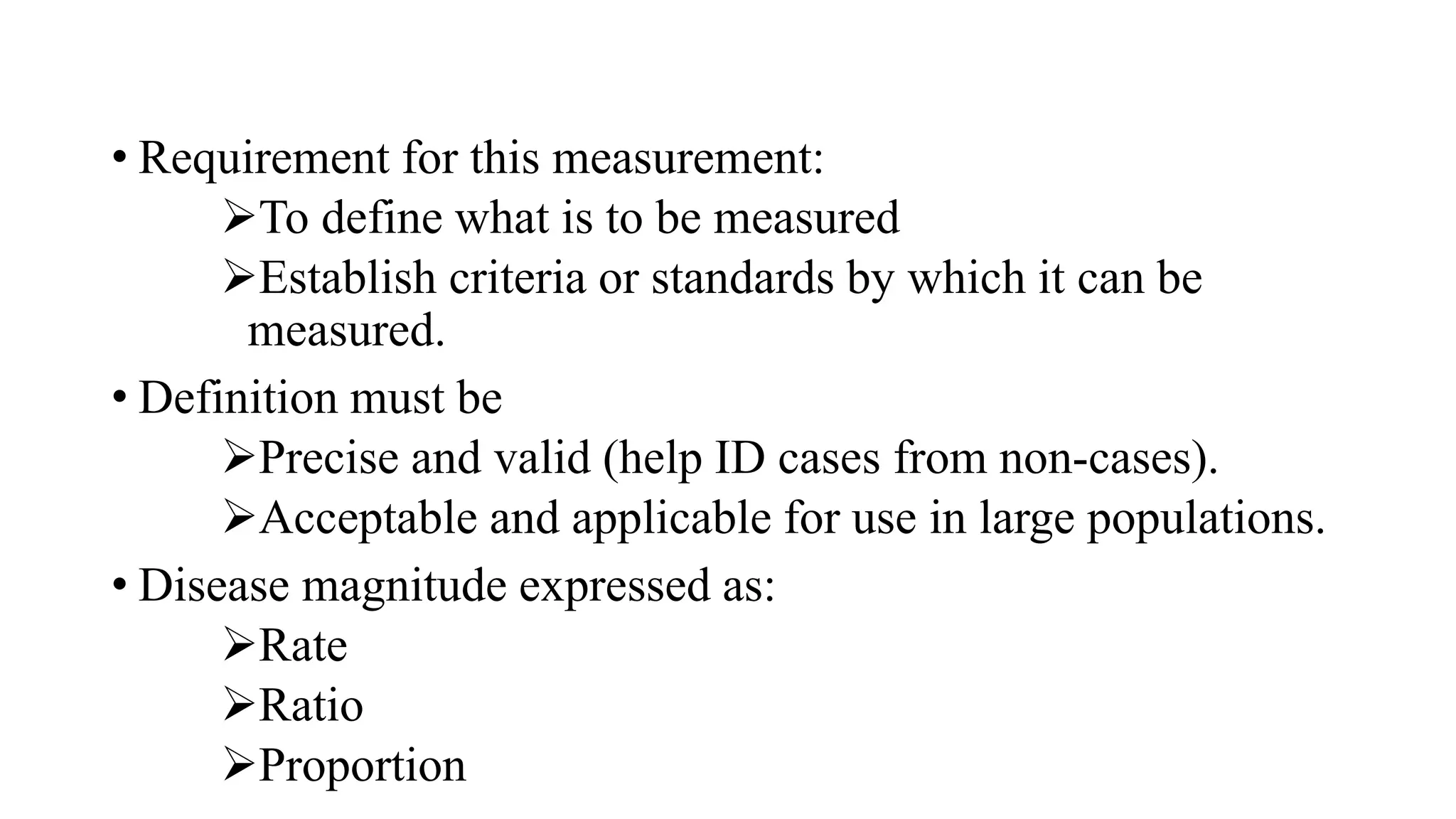 • Requirement for this measurement:
To define what is to be measured
Establish criteria or standards by which it can be
measured.
• Definition must be
Precise and valid (help ID cases from non-cases).
Acceptable and applicable for use in large populations.
• Disease magnitude expressed as:
Rate
Ratio
Proportion
 