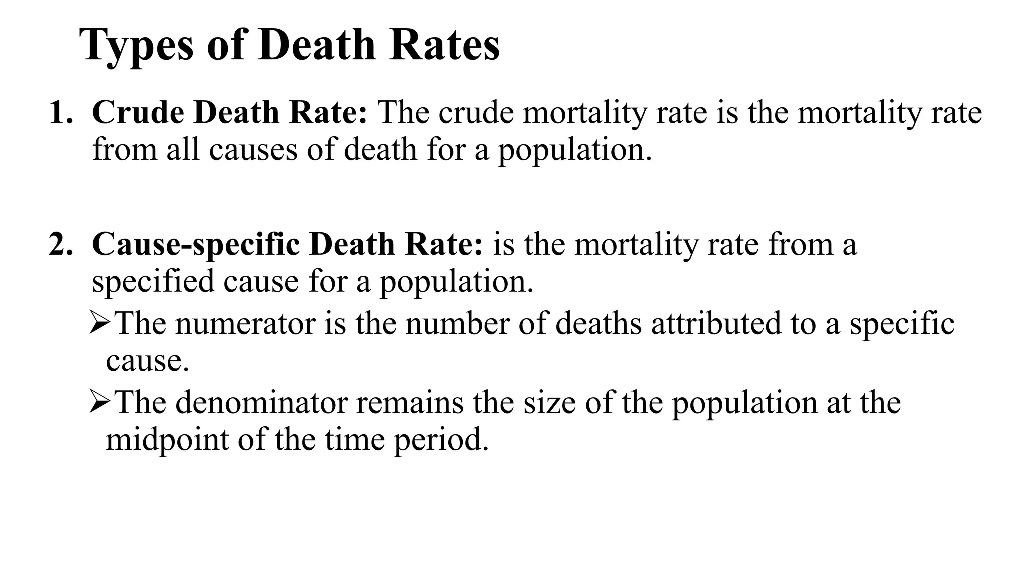 Types of Death Rates
1. Crude Death Rate: The crude mortality rate is the mortality rate
from all causes of death for a population.
2. Cause-specific Death Rate: is the mortality rate from a
specified cause for a population.
The numerator is the number of deaths attributed to a specific
cause.
The denominator remains the size of the population at the
midpoint of the time period.
 