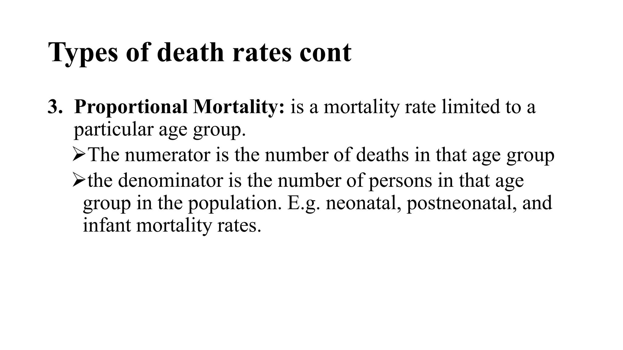 Types of death rates cont
3. Proportional Mortality: is a mortality rate limited to a
particular age group.
The numerator is the number of deaths in that age group
the denominator is the number of persons in that age
group in the population. E.g. neonatal, postneonatal, and
infant mortality rates.
 