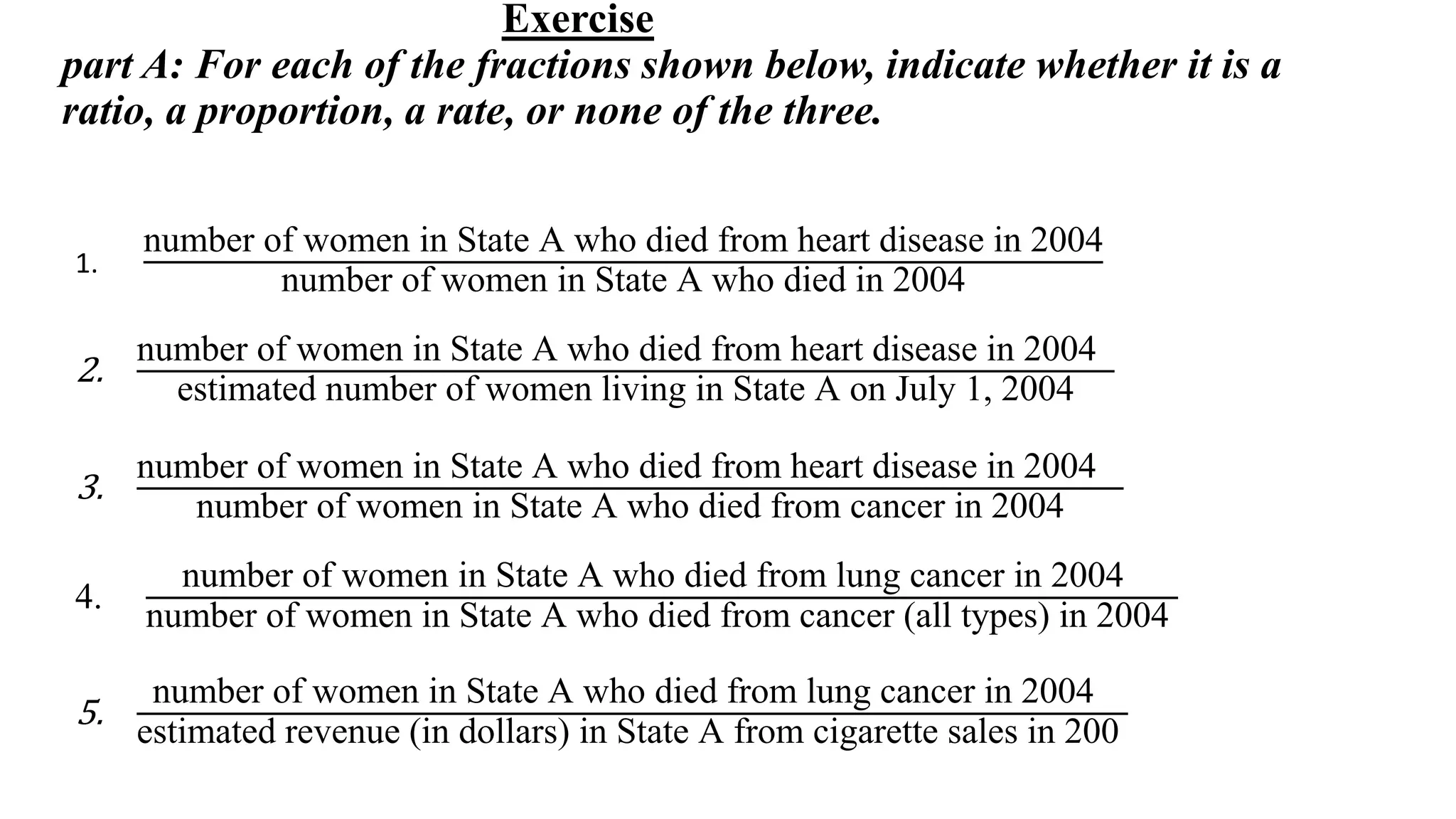 Exercise
part A: For each of the fractions shown below, indicate whether it is a
ratio, a proportion, a rate, or none of the three.
1.
number of women in State A who died from heart disease in 2004
number of women in State A who died in 2004
2.
number of women in State A who died from heart disease in 2004
estimated number of women living in State A on July 1, 2004
3.
number of women in State A who died from heart disease in 2004
number of women in State A who died from cancer in 2004
4.
number of women in State A who died from lung cancer in 2004
number of women in State A who died from cancer (all types) in 2004
5.
number of women in State A who died from lung cancer in 2004
estimated revenue (in dollars) in State A from cigarette sales in 200
 