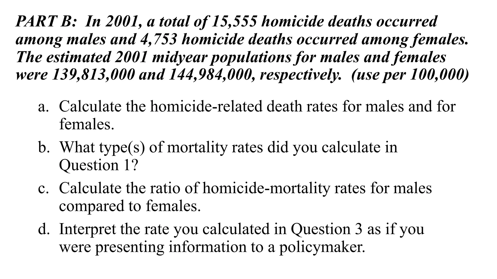 PART B: In 2001, a total of 15,555 homicide deaths occurred
among males and 4,753 homicide deaths occurred among females.
The estimated 2001 midyear populations for males and females
were 139,813,000 and 144,984,000, respectively. (use per 100,000)
a. Calculate the homicide-related death rates for males and for
females.
b. What type(s) of mortality rates did you calculate in
Question 1?
c. Calculate the ratio of homicide-mortality rates for males
compared to females.
d. Interpret the rate you calculated in Question 3 as if you
were presenting information to a policymaker.
 