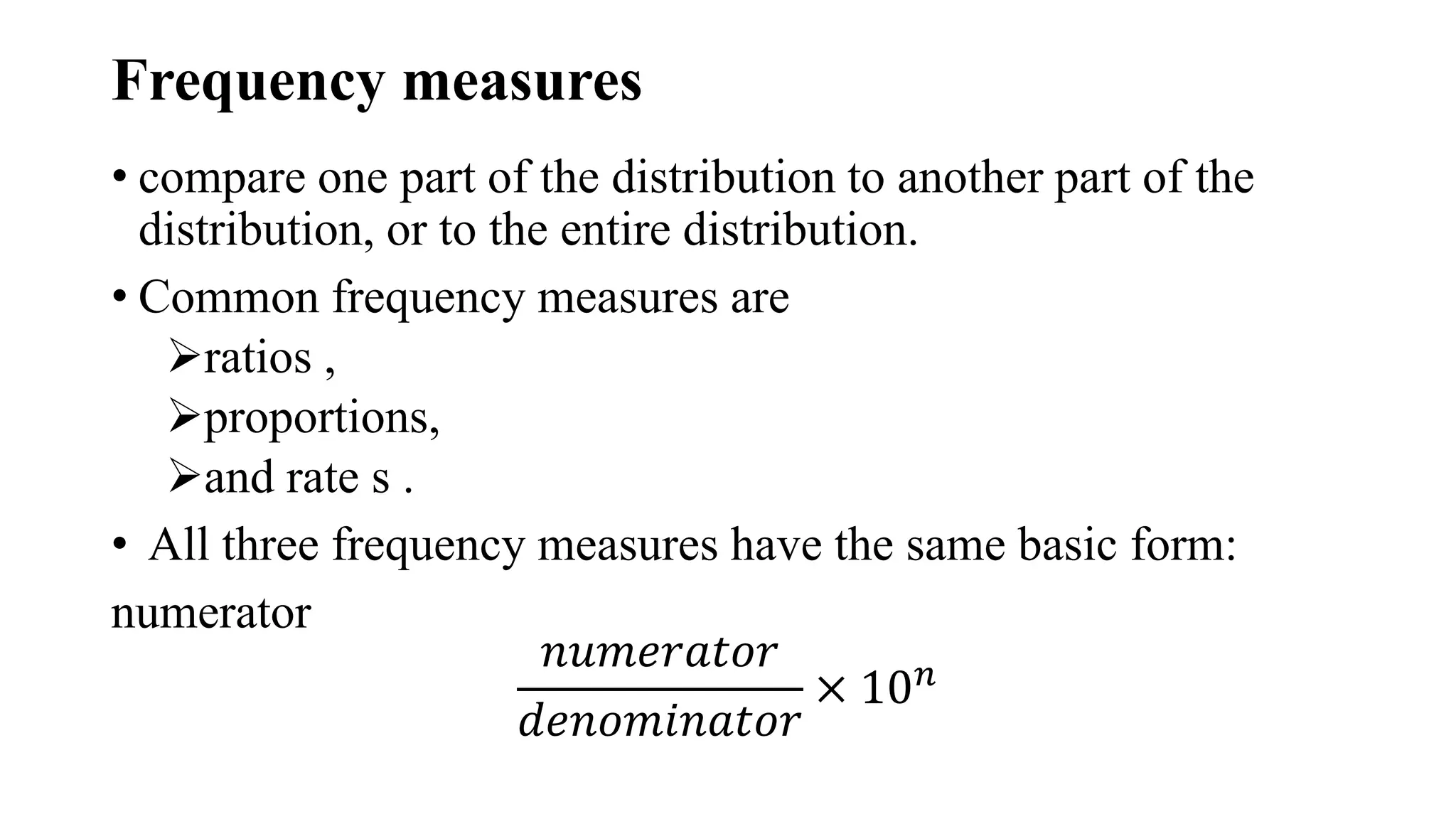 Frequency measures
• compare one part of the distribution to another part of the
distribution, or to the entire distribution.
• Common frequency measures are
ratios ,
proportions,
and rate s .
• All three frequency measures have the same basic form:
numerator
𝑛𝑢𝑚𝑒𝑟𝑎𝑡𝑜𝑟
𝑑𝑒𝑛𝑜𝑚𝑖𝑛𝑎𝑡𝑜𝑟
× 10𝑛
 