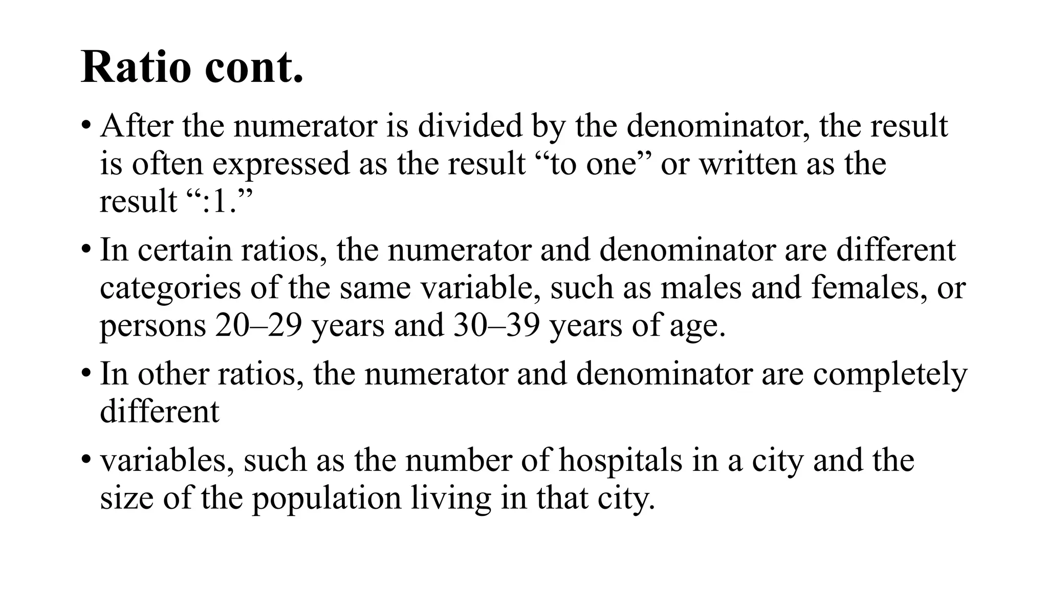 Ratio cont.
• After the numerator is divided by the denominator, the result
is often expressed as the result “to one” or written as the
result “:1.”
• In certain ratios, the numerator and denominator are different
categories of the same variable, such as males and females, or
persons 20–29 years and 30–39 years of age.
• In other ratios, the numerator and denominator are completely
different
• variables, such as the number of hospitals in a city and the
size of the population living in that city.
 