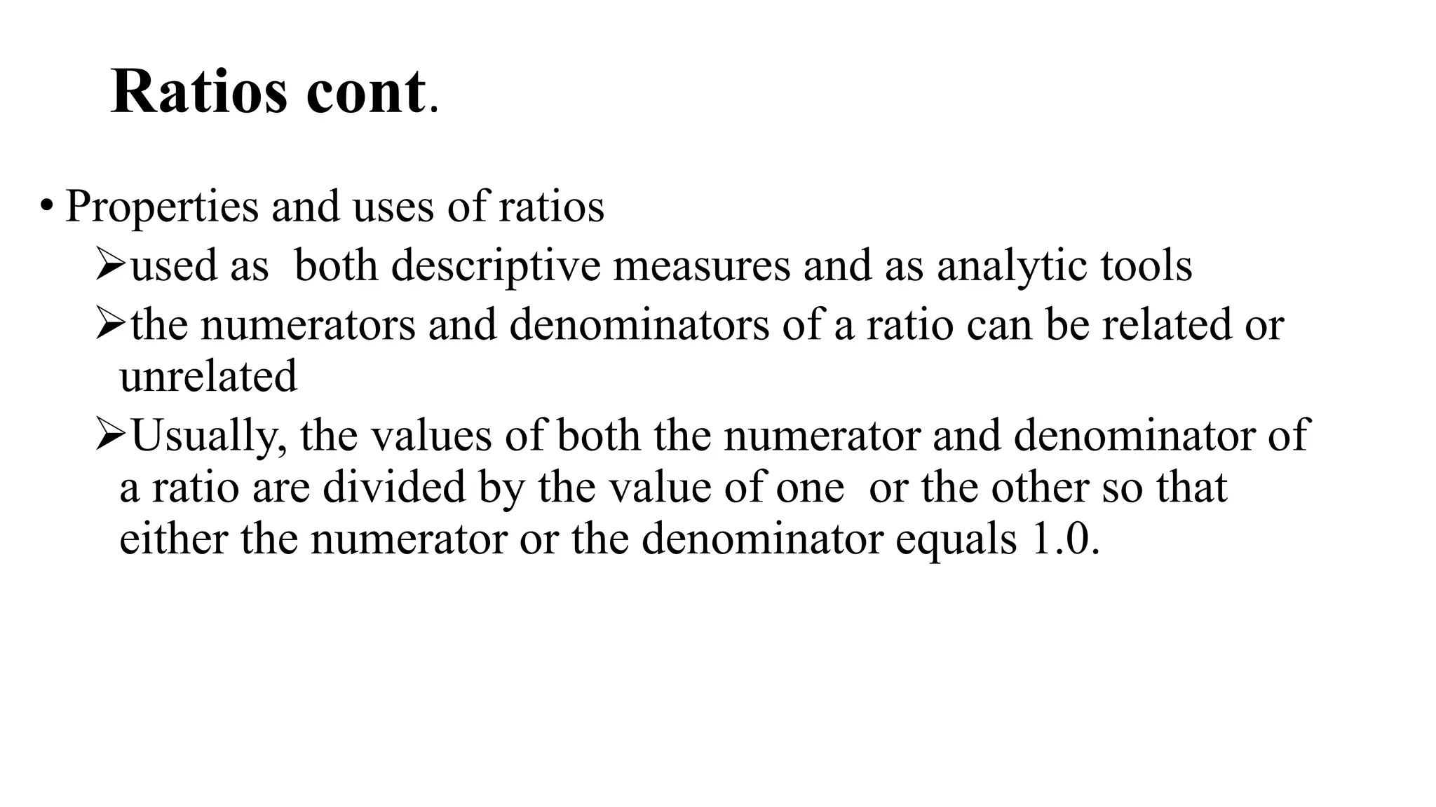 Ratios cont.
• Properties and uses of ratios
used as both descriptive measures and as analytic tools
the numerators and denominators of a ratio can be related or
unrelated
Usually, the values of both the numerator and denominator of
a ratio are divided by the value of one or the other so that
either the numerator or the denominator equals 1.0.
 