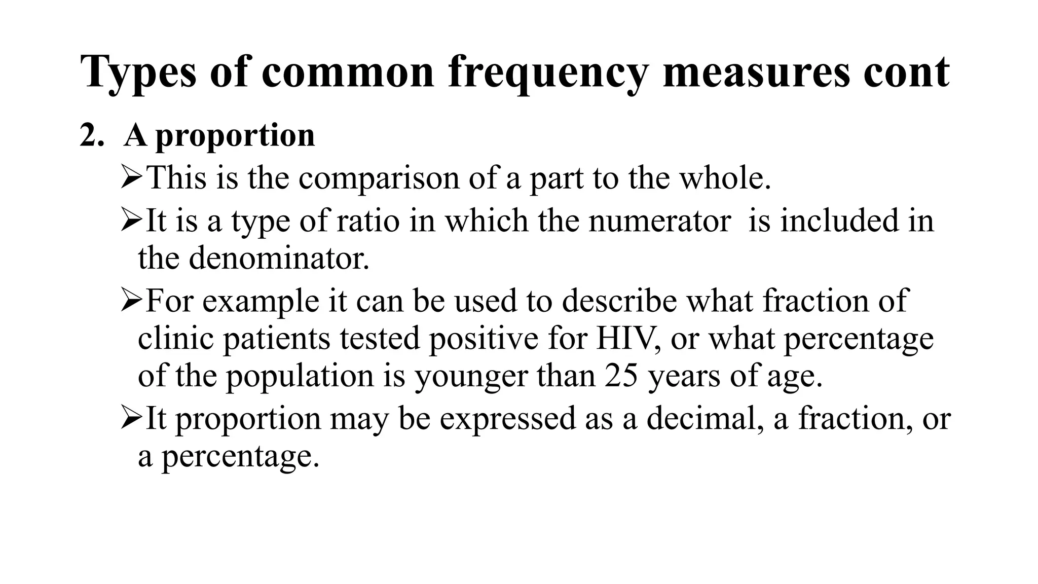 Types of common frequency measures cont
2. A proportion
This is the comparison of a part to the whole.
It is a type of ratio in which the numerator is included in
the denominator.
For example it can be used to describe what fraction of
clinic patients tested positive for HIV, or what percentage
of the population is younger than 25 years of age.
It proportion may be expressed as a decimal, a fraction, or
a percentage.
 