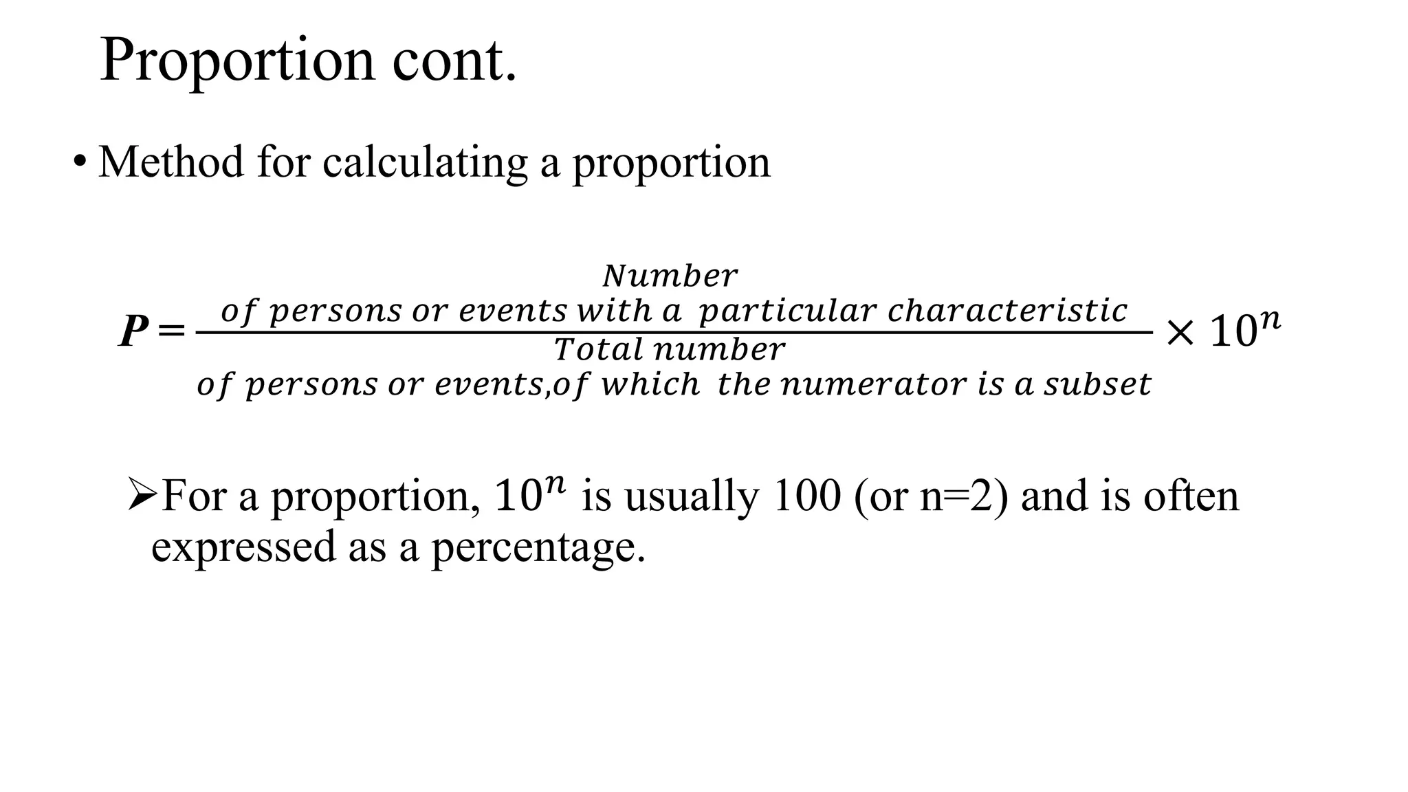 Proportion cont.
• Method for calculating a proportion
P =
𝑁𝑢𝑚𝑏𝑒𝑟
𝑜𝑓 𝑝𝑒𝑟𝑠𝑜𝑛𝑠 𝑜𝑟 𝑒𝑣𝑒𝑛𝑡𝑠 𝑤𝑖𝑡ℎ 𝑎 𝑝𝑎𝑟𝑡𝑖𝑐𝑢𝑙𝑎𝑟 𝑐ℎ𝑎𝑟𝑎𝑐𝑡𝑒𝑟𝑖𝑠𝑡𝑖𝑐
𝑇𝑜𝑡𝑎𝑙 𝑛𝑢𝑚𝑏𝑒𝑟
𝑜𝑓 𝑝𝑒𝑟𝑠𝑜𝑛𝑠 𝑜𝑟 𝑒𝑣𝑒𝑛𝑡𝑠,𝑜𝑓 𝑤ℎ𝑖𝑐ℎ 𝑡ℎ𝑒 𝑛𝑢𝑚𝑒𝑟𝑎𝑡𝑜𝑟 𝑖𝑠 𝑎 𝑠𝑢𝑏𝑠𝑒𝑡
× 10𝑛
For a proportion, 10𝑛
is usually 100 (or n=2) and is often
expressed as a percentage.
 