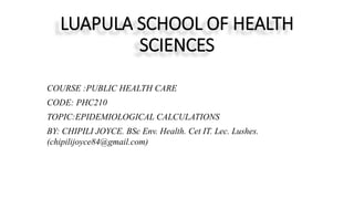 LUAPULA SCHOOL OF HEALTH
SCIENCES
COURSE :PUBLIC HEALTH CARE
CODE: PHC210
TOPIC:EPIDEMIOLOGICAL CALCULATIONS
BY: CHIPILI JOYCE. BSc Env. Health. Cet IT. Lec. Lushes.
(chipilijoyce84@gmail.com)
 
