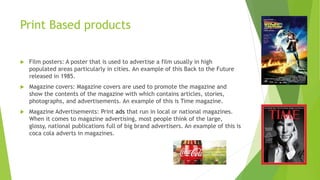 Print Based products
 Film posters: A poster that is used to advertise a film usually in high
populated areas particularly in cities. An example of this Back to the Future
released in 1985.
 Magazine covers: Magazine covers are used to promote the magazine and
show the contents of the magazine with which contains articles, stories,
photographs, and advertisements. An example of this is Time magazine.
 Magazine Advertisements: Print ads that run in local or national magazines.
When it comes to magazine advertising, most people think of the large,
glossy, national publications full of big brand advertisers. An example of this is
coca cola adverts in magazines.
 