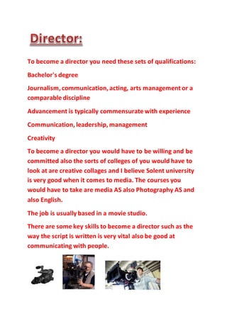 To become a director you need these sets of qualifications:
Bachelor's degree
Journalism, communication, acting, arts management or a
comparable discipline
Advancement is typically commensurate with experience
Communication, leadership, management
Creativity
To become a director you would have to be willing and be
committed also the sorts of colleges of you would have to
look at are creative collages and I believe Solent university
is very good when it comes to media. The courses you
would have to take are media AS also Photography AS and
also English.
The job is usuallybased in a movie studio.
There are some key skills to become a director such as the
way the script is written is very vital also be good at
communicating with people.
 