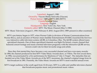 Launched- August 1, 1981
Owned by- Viacom Media Networks (Viacom)
Picture format- 1080i (HDTV) 480i (SDTV)
Country- United States
Language- English
Headquarters- New York City, New York
Formerly called- MTV: The Music Channel (May 5, 1980)
MTV: Music Television (August 1, 1981–February 8, 2010, August 2011; 1989–present in other countries)



MTV's pre-history began in 1977, when Warner Cable (a division of Warner Communications from
Warner Bros.), and an ancestor of Warner-Amex Satellite Entertainment (WASEC) launched the first twoway interactive cable television system, QUBE, in Columbus, Ohio. The QUBE system offered many
specialized channels. One of these specialized channels was Sight On Sound, a music channel that
featured concert footage and music-oriented television programs; with the interactive QUBE service,
viewers could vote for their favourite songs and artists.
Since they first started they have become a very successful channel and have won many awards:
In 1984, the channel produced its first MTV Video Music Awards show, or VMAs. The first award show,
in 1984, was punctuated by a live performance by Madonna of "Like A Virgin". The statuettes that are
handed out at the Video Music Awards are of the MTV moonman, the channel's original image from its
first broadcast in 1981. Presently, the Video Music Awards are MTV's most watched annual event.
MTV's target audience is the youth aged from 12-24 years. MTV is a cable and satellite television channel
that broadcasts popular music and promotional music videos.

 