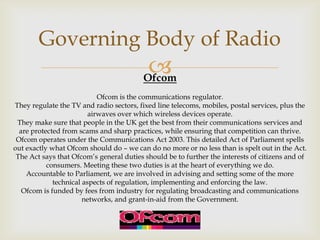 Governing Body of Radio


Ofcom
Ofcom is the communications regulator.
They regulate the TV and radio sectors, fixed line telecoms, mobiles, postal services, plus the
airwaves over which wireless devices operate.
They make sure that people in the UK get the best from their communications services and
are protected from scams and sharp practices, while ensuring that competition can thrive.
Ofcom operates under the Communications Act 2003. This detailed Act of Parliament spells
out exactly what Ofcom should do – we can do no more or no less than is spelt out in the Act.
The Act says that Ofcom’s general duties should be to further the interests of citizens and of
consumers. Meeting these two duties is at the heart of everything we do.
Accountable to Parliament, we are involved in advising and setting some of the more
technical aspects of regulation, implementing and enforcing the law.
Ofcom is funded by fees from industry for regulating broadcasting and communications
networks, and grant-in-aid from the Government.

 