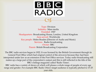 
Type- Division
Industry- Mass media
Founded- 1927
Headquarters- Broadcasting House, London, United Kingdom
Area served- Worldwide
Key people- Helen Boaden (Director of Audio and Music)
Services- Radio broadcasting
Owner- BBC
Parent- British Broadcasting Corporation

The BBC radio services began in 1922. It was licensed by the British Government through its
General Post Office which had original control of the airwaves because they had been
interpreted under law as an extension of the Post Office services. Today radio broadcasting still
makes up a large part of the corporation's output and this is still reflected in the title of the
BBC's listings magazine called 'Radio Times'.
BBC radio has a variety of shows of which will please a whole range of people of every age
range and gender. For example BBC Radio 1Xtra’s target audience is typically pitched to 15-25
year olds.

 
