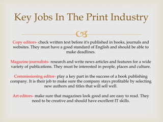Key Jobs In The Print Industry



Copy editors- check written text before it's published in books, journals and
websites. They must have a good standard of English and should be able to
make deadlines.
Magazine journalists- research and write news articles and features for a wide
variety of publications. They must be interested in people, places and culture.
Commissioning editor- play a key part in the success of a book publishing
company. It is their job to make sure the company stays profitable by selecting
new authors and titles that will sell well.
Art editors- make sure that magazines look good and are easy to read. They
need to be creative and should have excellent IT skills.

 