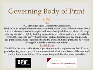 Governing Body of Print


PCC
PCC stands for Press Complaints Commission.
The PCC is an independent self-regulatory body which deals with complaints about
the editorial content of newspapers and magazines (and their websites). We keep
industry standards high by training journalists and editors, and work pro-actively
behind the scenes to prevent harassment and media intrusion. We can provide
pre-publication advice to journalists and the public and have published advice on
dealing with media attention after a death.

British Print

The BPIF is the principal business support organisation representing the UK print,
printed packaging and graphic communication industry and is one of the country's
leading trade associations. We are a not-for-profit-distribution organisation.

 