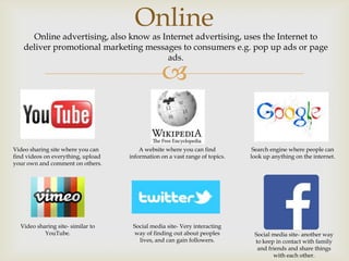 Online

Online advertising, also know as Internet advertising, uses the Internet to
deliver promotional marketing messages to consumers e.g. pop up ads or page
ads.



Video sharing site where you can
find videos on everything, upload
your own and comment on others.

A website where you can find
information on a vast range of topics.

Video sharing site- similar to
YouTube.

Social media site- Very interacting
way of finding out about peoples
lives, and can gain followers.

Search engine where people can
look up anything on the internet.

Social media site- another way
to keep in contact with family
and friends and share things
with each other.

 