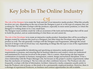 Key Jobs In The Online Industry



The role of the Designer is to create the 'look and feel' of an interactive media product. What this actually
involves can vary, depending on the size of team the Designer is part of, or the type of company they are
working for. The role often overlaps with the producer, especially in more senior positions, or where the
Designer is working alone or in a very small team.
The Designer must combine creativity with an awareness of the tools and technologies that will be used
to build the product, and an understanding of what these can and cannot do.
The role of the Developer is to create an interactive media product. Sometimes this will be according to
designs created by someone else (such as a Designer), but other times the Developer may design the
product as well. The role generally overlaps with the Designer and Programmer, although the actual
amount of design work involved may vary depending on things like the type or size of the organisation
the Developer is working for.
Producers are responsible for identifying and specifying an interactive media product’s high-level
requirements or purpose, and ensuring that its business objectives and creative vision are understood
and maintained by everyone involved in the project. This is a senior, client-facing role that requires
combinations of expertise in business, management, content, design and technical disciplines. It has a
close relationship with the Project Manager role, but focuses on the project’s creative requirements rather
than the mechanics of running it. The two roles are often combined, however. The Producer role also
frequently overlaps with that of Information Architect. Interactive media companies usually prefer to
keep the Producer role in-house, so this tends to be a permanently employed position. However, there is
a shortage of experienced Producers, so freelance and contract opportunities are still available.

 