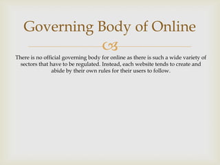 Governing Body of Online


There is no official governing body for online as there is such a wide variety of
sectors that have to be regulated. Instead, each website tends to create and
abide by their own rules for their users to follow.

 