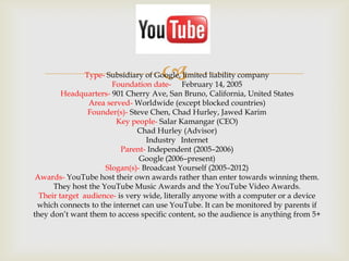 

Type- Subsidiary of Google, limited liability company
Foundation date- February 14, 2005
Headquarters- 901 Cherry Ave, San Bruno, California, United States
Area served- Worldwide (except blocked countries)
Founder(s)- Steve Chen, Chad Hurley, Jawed Karim
Key people- Salar Kamangar (CEO)
Chad Hurley (Advisor)
Industry Internet
Parent- Independent (2005–2006)
Google (2006–present)
Slogan(s)- Broadcast Yourself (2005–2012)
Awards- YouTube host their own awards rather than enter towards winning them.
They host the YouTube Music Awards and the YouTube Video Awards.
Their target audience- is very wide, literally anyone with a computer or a device
which connects to the internet can use YouTube. It can be monitored by parents if
they don’t want them to access specific content, so the audience is anything from 5+

 