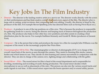 Key Jobs In The Film Industry



•

Director - The director is the leading creative artist on a movie set. The director works directly with the actors
on their performances and has final creative control on almost every aspect of the film. The director plays a
large role in casting, script revisions, shot composing and even editing. Usually, the director is hired by the
producer of the film. For example Steven Spielberg (who has directed films such as Saving Privet Ryan ect.)

•

Producer - A producer is one of the top positions on a film crew. This is because the producer is responsible
for gathering funds for a movie, hiring the director and keeping track of finances throughout the production
of a film. The producer also helps to hire other key crew positions and often assists in creating a final
distribution plan for the movie. For example Kathleen Kennedy and Gerald R. Molen (producers of Jurassic
Park)

•

Composer – He is the person that writes and produces the music for a film for example John Williams was the
composer of the music in the increasingly popular Star Wars films.

•

Cinematographer HD & Film -The cinematographer or director of photography (D.P.) is in charge of the
overall visual look of the movie as seen through the camera. They assist in choosing film stocks, camera
bodies and which lenses to use. They decide on shot framing and camera movements in conjunction with the
director. They are also in charge of the camera crew, lighting design and collaborating with the gaffer.

•

Sound Mixer – Film - The sound mixer for film is head of the sound department and is responsible for
levelling, monitoring and recording of audio during production. The sound mixer decides which
microphones to use as well as placements of the mics. This person can also mix the various sound tracks and
audio signals in real time. A film sound mixer supervises the boom operator and/or sound utility person.

 