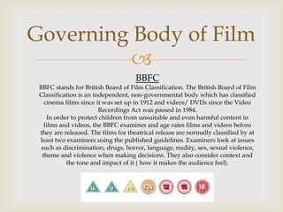 Governing Body of Film

BBFC

BBFC stands for British Board of Film Classification. The British Board of Film
Classification is an independent, non-governmental body which has classified
cinema films since it was set up in 1912 and videos/ DVDs since the Video
Recordings Act was passed in 1984.
In order to protect children from unsuitable and even harmful content in
films and videos, the BBFC examines and age rates films and videos before
they are released. The films for theatrical release are normally classified by at
least two examiners using the published guidelines. Examiners look at issues
such as discrimination, drugs, horror, language, nudity, sex, sexual violence,
theme and violence when making decisions. They also consider context and
the tone and impact of it ( how it makes the audience feel).

 