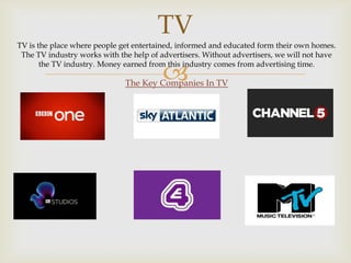 TV
TV is the place where people get entertained, informed and educated form their own homes.
The TV industry works with the help of advertisers. Without advertisers, we will not have
the TV industry. Money earned from this industry comes from advertising time.



The Key Companies In TV

 